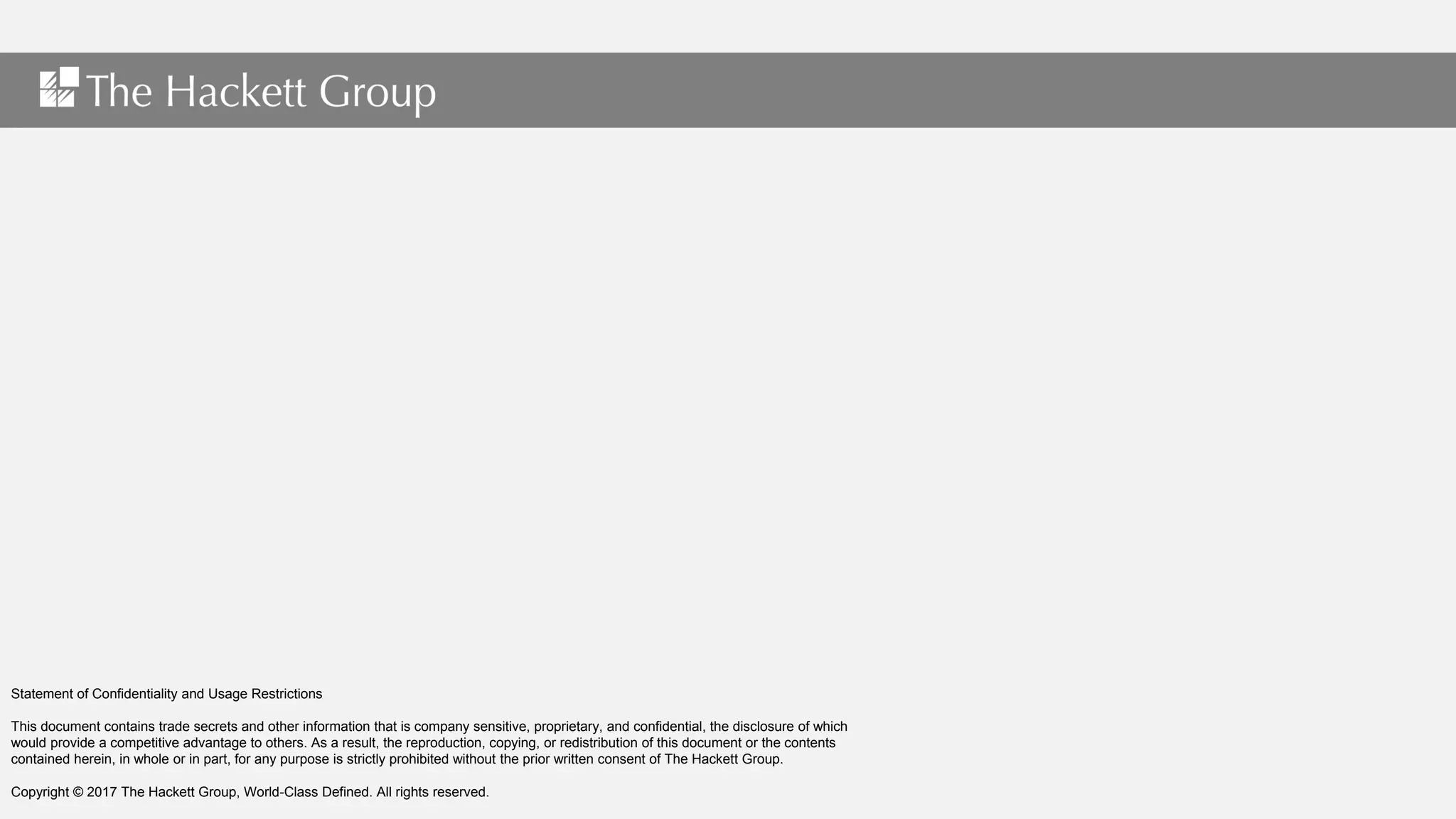 Statement of Confidentiality and Usage Restrictions
This document contains trade secrets and other information that is company sensitive, proprietary, and confidential, the disclosure of which
would provide a competitive advantage to others. As a result, the reproduction, copying, or redistribution of this document or the contents
contained herein, in whole or in part, for any purpose is strictly prohibited without the prior written consent of The Hackett Group.
Copyright © 2017 The Hackett Group, World-Class Defined. All rights reserved.
 