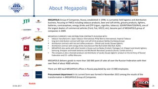2519.06.2017
About Megapolis
MEGAPOLIS Group of Companies, Russia, established in 1998, is a privately held logistics and distribution
business, focusing on FMCG including tobacco products, beer and soft drinks, grocery products, lighters,
batteries, contraceptives, energy drinks and OTP (cigars, cigarillos, tobacco). SOVINTERAVTOSERVIS, one of
the largest dealers of commercial vehicles (Ford, Fiat, IVECO, etc), became part of MEGAPOLIS group of
companies in 2009.
MEGAPOLIS CURRENTLY HAS DISTRIBUTION CONTRACTS IN RUSSIA WITH:
• tobacco manufacturers: Japan Tobacco International, Philip Morris International, Imperial Tobacco
• long-term distribution contract with beer and soft drink producer Baltika (Carlsberg Group)
 distribution contracts with tea and coffee producers - Dilmah and Jacobs Douwe Egberts;
• distribution contract with energy drinks manufacturer Red Bull GmbH (Red Bull, Bullit).
• MEGAPOLIS also works with other brands in Russia such as Neska (Cricket), Flamagas S.A. (Clipper) and Amatti lighters;
Samsung, Energizer and Kodak batteries and RB (Reckitt Benckiser) products (Durex, Contex and etc.).
• The company is also a licensed producer and distributor of Jacobs Douwe Egberts’ product on the territory of Russian
Federation and CIS –coffee Moccona.
MEGAPOLIS delivers goods to more than 160 000 point of sales all over the Russian Federation with their
own fleet of about 4000 vehicles.
There are 300 local MEGAPOLIS offices in Russia populated by over 15 000 employees.
Procurement department in its current form was formed in November 2015 among the results of the
transformation in MEGAPOLIS Group of Companies.
 