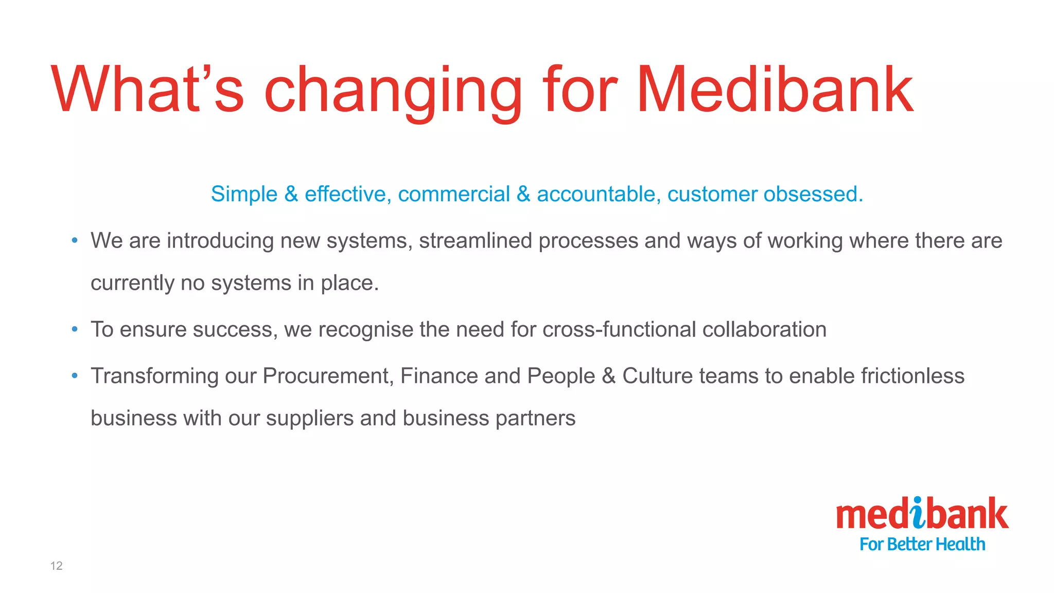 What’s changing for Medibank
Simple & effective, commercial & accountable, customer obsessed.
• We are introducing new systems, streamlined processes and ways of working where there are
currently no systems in place.
• To ensure success, we recognise the need for cross-functional collaboration
• Transforming our Procurement, Finance and People & Culture teams to enable frictionless
business with our suppliers and business partners
12
 