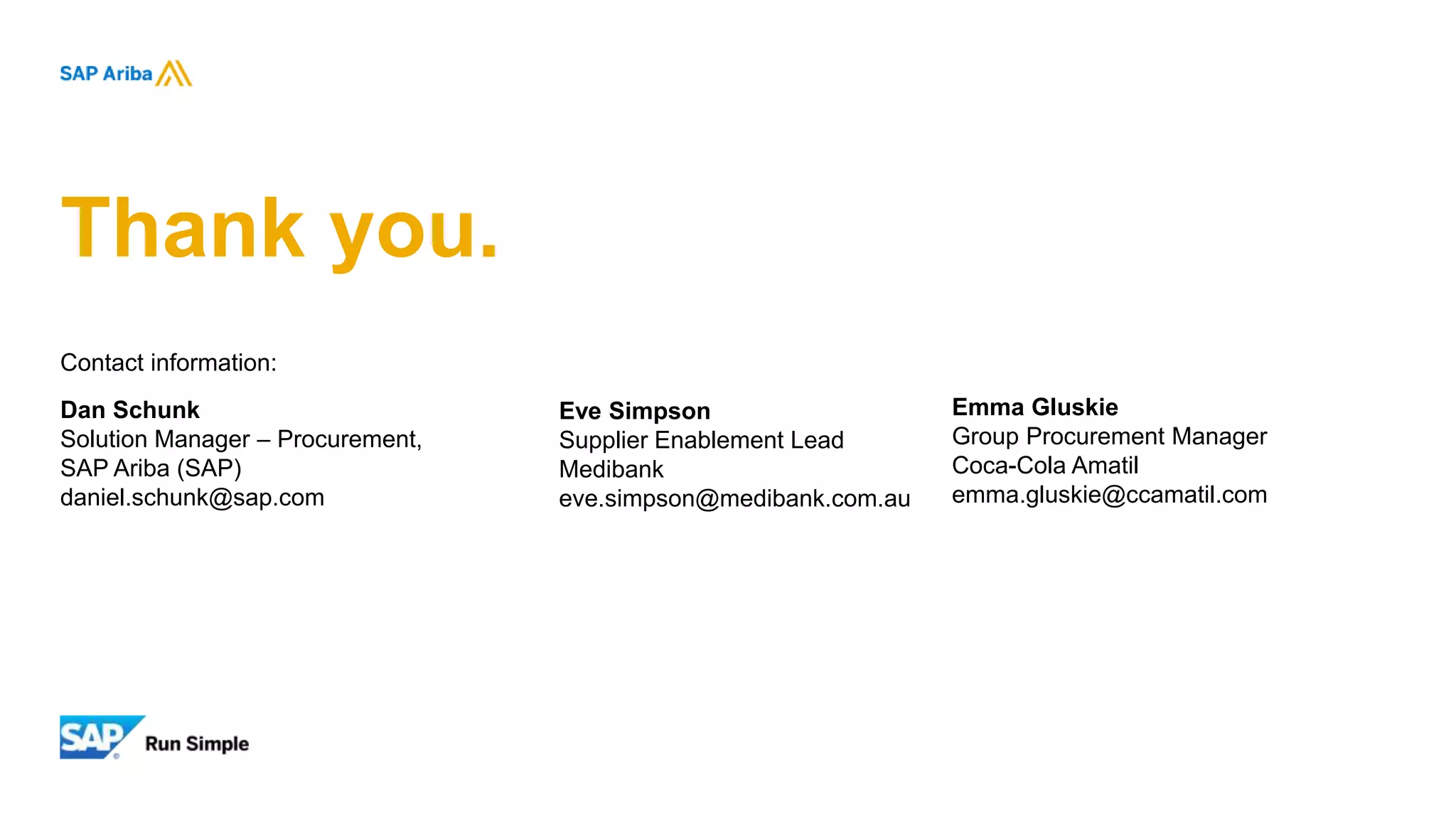 Contact information:
Dan Schunk
Solution Manager – Procurement,
SAP Ariba (SAP)
daniel.schunk@sap.com
Thank you.
Emma Gluskie
Group Procurement Manager
Coca-Cola Amatil
emma.gluskie@ccamatil.com
Eve Simpson
Supplier Enablement Lead
Medibank
eve.simpson@medibank.com.au
 