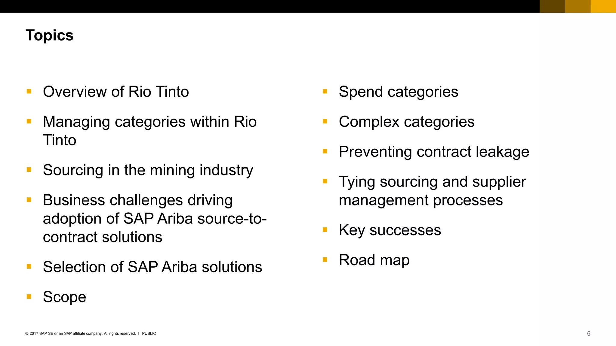 6PUBLIC© 2017 SAP SE or an SAP affiliate company. All rights reserved. ǀ
 Overview of Rio Tinto
 Managing categories within Rio
Tinto
 Sourcing in the mining industry
 Business challenges driving
adoption of SAP Ariba source-to-
contract solutions
 Selection of SAP Ariba solutions
 Scope
 Spend categories
 Complex categories
 Preventing contract leakage
 Tying sourcing and supplier
management processes
 Key successes
 Road map
Topics
 