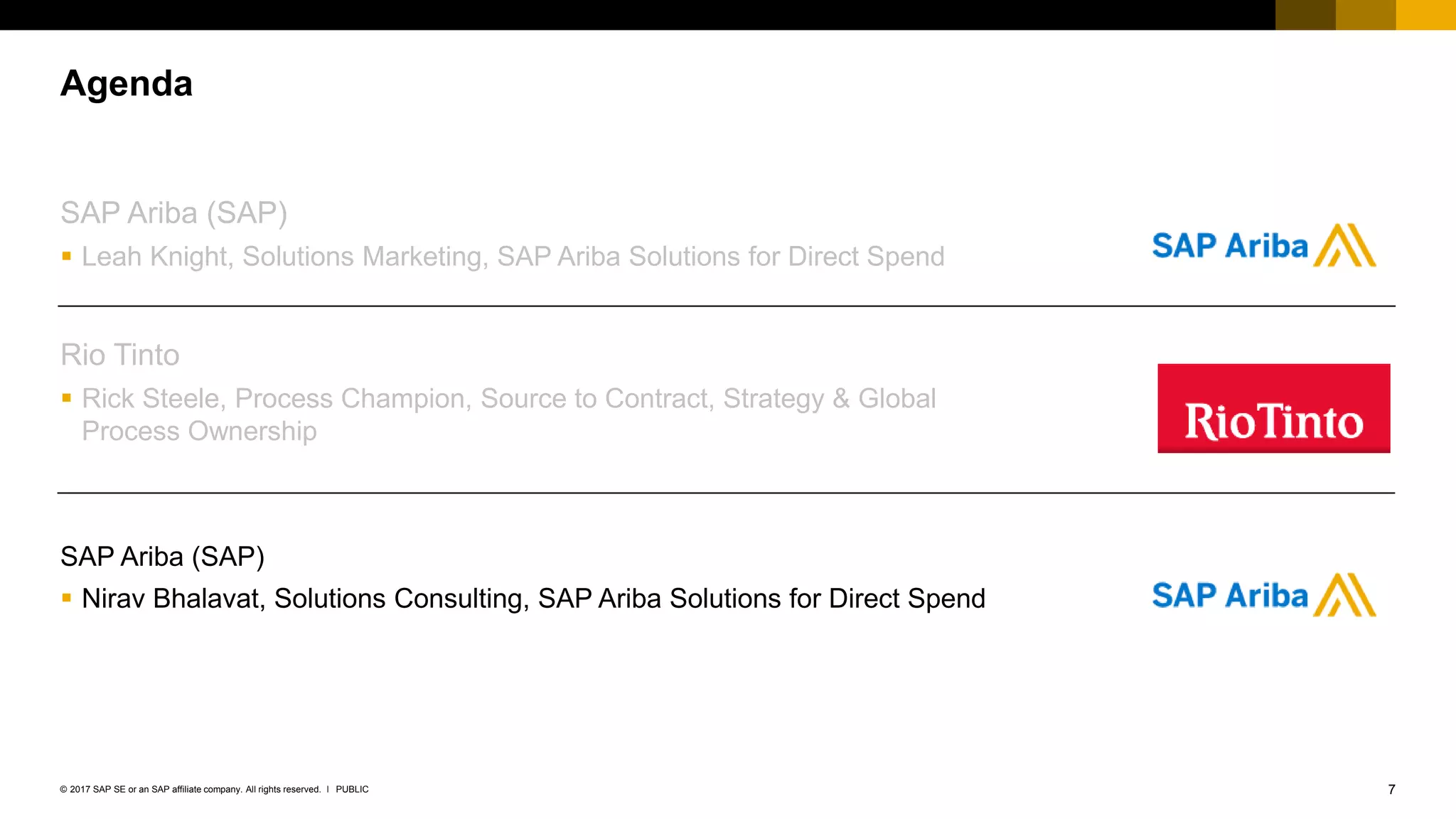 7PUBLIC© 2017 SAP SE or an SAP affiliate company. All rights reserved. ǀ
SAP Ariba (SAP)
 Leah Knight, Solutions Marketing, SAP Ariba Solutions for Direct Spend
Rio Tinto
 Rick Steele, Process Champion, Source to Contract, Strategy & Global
Process Ownership
SAP Ariba (SAP)
 Nirav Bhalavat, Solutions Consulting, SAP Ariba Solutions for Direct Spend
Agenda
 