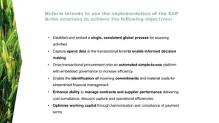 Nufarm intends to use the implementation of the SAP
Ariba solutions to achieve the following objectives:
• Establish and embed a single, consistent global process for sourcing
activities
• Capture spend data at the transactional level to enable informed decision
making
• Drive transactional procurement onto an automated simple-to-use platform
with embedded governance to increase efficiency
• Enable the identification of incoming commitments and material costs for
streamlined financial management
• Enhance ability to manage contracts and supplier performance delivering
cost compliance, discount capture and operational efficiencies
• Optimise working capital through harmonisation and compliance of payment
terms
 