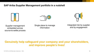 10PUBLIC© 2017 SAP SE or an SAP affiliate company. All rights reserved. ǀ
SAP Ariba Supplier Management portfolio in a nutshell
Supplier management
embedded across
source-to-settle process
Genuinely help safeguard your company and your shareholders,
and improve people’s lives!
Integrated risk by supplier
and by engagement
Single place to manage
information
 