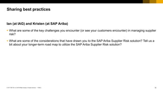 12PUBLIC© 2017 SAP SE or an SAP affiliate company. All rights reserved. ǀ
Ian (at IAG) and Kristen (at SAP Ariba)
 What are some of the key challenges you encounter (or see your customers encounter) in managing supplier
risk?
 What are some of the considerations that have drawn you to the SAP Ariba Supplier Risk solution? Tell us a
bit about your longer-term road map to utilize the SAP Ariba Supplier Risk solution?
Sharing best practices
 