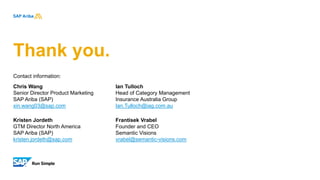 Thank you.
Contact information:
Chris Wang
Senior Director Product Marketing
SAP Ariba (SAP)
xin.wang03@sap.com
Kristen Jordeth
GTM Director North America
SAP Ariba (SAP)
kristen.jordeth@sap.com
Ian Tulloch
Head of Category Management
Insurance Australia Group
Ian.Tulloch@iag.com.au
Frantisek Vrabel
Founder and CEO
Semantic Visions
vrabel@semantic-visions.com
 