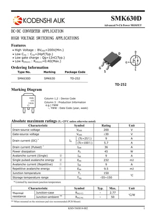 KSD-T6O014-002 1
SMK630D
Advanced N-Ch Power MOSFET
DC-DC CONVERTER APPLICATION
HIGH VOLTAGE SWITCHING APPLICATIONS
Features
 High Voltage : BVDSS=200V(Min.)
 Low Crss : Crss=24pF(Typ.)
 Low gate charge : Qg=12nC(Typ.)
 Low RDS(on) : RDS(on)=0.4Ω(Max.)
Ordering Information
Marking Diagram
Absolute maximum ratings (TC=25C unless otherwise noted)
Characteristic Symbol Rating Unit
Drain-source voltage VDSS 200 V
Gate-source voltage VGSS 30 V
Drain current (DC) *
ID
(Tc=25℃) 9 A
(Tc=100℃) 5.7 A
Drain current (Pulsed) *
IDM 36 A
Power dissipation PD 45 W
Avalanche current (Single) ② IAS 9 A
Single pulsed avalanche energy ② EAS 232 mJ
Avalanche current (Repetitive) ① IAR 9 A
Repetitive avalanche energy ① EAR 9.5 mJ
Junction temperature TJ 150
C
Storage temperature range Tstg -55~150
* Limited by maximum junction temperature
Characteristic Symbol Typ. Max. Unit
Thermal
resistance
Junction-case Rth(J-C) - 2.77
C/W
Junction-ambient **
Rth(J-A) - 50
** When mounted on the minimum pad size recommended (PCB Mount)
Column 1,2 : Device Code
Column 3 : Production Information
e.g.) YWW
-. YWW : Date Code (year, week)
Type No. Marking Package Code
SMK630D SMK630 TO-252
SMK
630
YWW
TO-252
D
G
S
 
