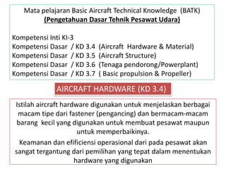 Istilah aircraft hardware digunakan untuk menjelaskan berbagai
macam tipe dari fastener (pengancing) dan bermacam-macam
barang kecil yang digunakan untuk membuat pesawat maupun
untuk memperbaikinya.
Keamanan dan efificiensi operasional dari pada pesawat akan
sangat tergantung dari pemilihan yang tepat dalam menentukan
hardware yang digunakan
AIRCRAFT HARDWARE (KD 3.4)
Mata pelajaran Basic Aircraft Technical Knowledge (BATK)
(Pengetahuan Dasar Tehnik Pesawat Udara)
Kompetensi Inti KI-3
Kompetensi Dasar / KD 3.4 (Aircraft Hardware & Material)
Kompetensi Dasar / KD 3.5 (Aircraft Structure)
Kompetensi Dasar / KD 3.6 (Tenaga pendorong/Powerplant)
Kompetensi Dasar / KD 3.7 ( Basic propulsion & Propeller)
 
