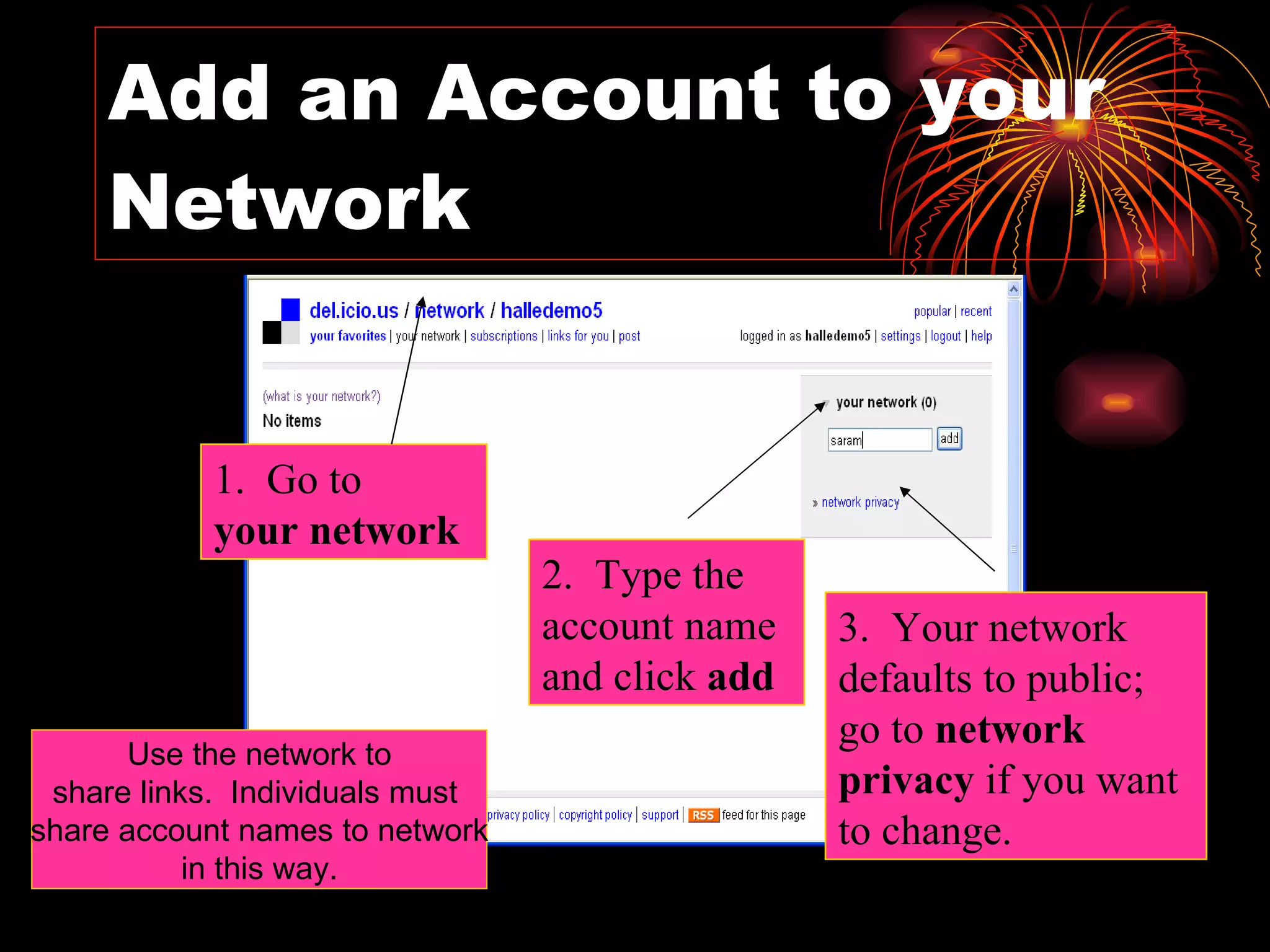 Add an Account to your Network 1.  Go to  your network 2.  Type the account name and click  add 3.  Your network defaults to public; go to  network privacy  if you want to change. Use the network to share links.  Individuals must  share account names to network in this way. 