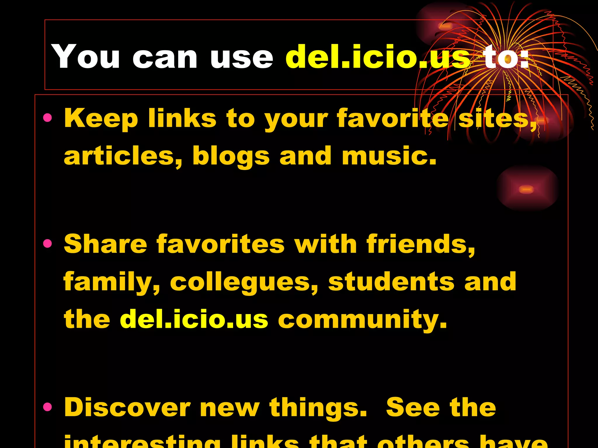 You can use  del.icio.us   to: Keep links to your favorite sites, articles, blogs and music. Share favorites with friends, family, collegues, students and the  del.icio.us   community. Discover new things.  See the interesting links that others have found. 