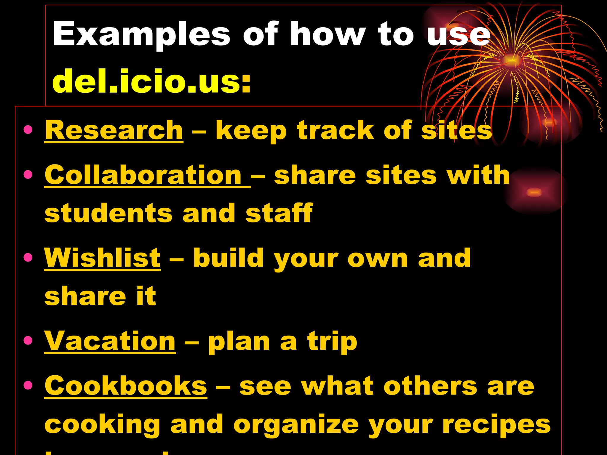 Examples of how to use  del.icio.us : Research  – keep track of sites Collaboration  – share sites with students and staff  Wishlist  – build your own and share it Vacation  – plan a trip Cookbooks  – see what others are cooking and organize your recipes in one place 