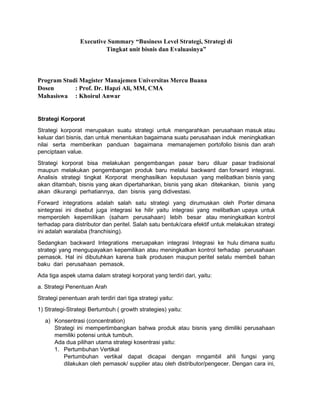 Executive Summary “Business Level Strategi, Strategi di
Tingkat unit bisnis dan Evaluasinya”
Program Studi Magister Manajemen Universitas Mercu Buana
Dosen : Prof. Dr. Hapzi Ali, MM, CMA
Mahasiswa : Khoirul Anwar
Strategi Korporat
Strategi korporat merupakan suatu strategi untuk mengarahkan perusahaan masuk atau
keluar dari bisnis, dan untuk menentukan bagaimana suatu perusahaan induk meningkatkan
nilai serta memberikan panduan bagaimana memanajemen portofolio bisnis dan arah
penciptaan value.
Strategi korporat bisa melakukan pengembangan pasar baru diluar pasar tradisional
maupun melakukan pengembangan produk baru melalui backward dan forward integrasi.
Analisis strategi tingkat Korporat menghasilkan keputusan yang melibatkan bisnis yang
akan ditambah, bisnis yang akan dipertahankan, bisnis yang akan ditekankan, bisnis yang
akan dikurangi perhatiannya, dan bisnis yang didivestasi.
Forward integrations adalah salah satu strategi yang dirumuskan oleh Porter dimana
sintegrasi ini disebut juga integrasi ke hilir yaitu integrasi yang melibatkan upaya untuk
memperoleh kepemilikan (saham perusahaan) lebih besar atau meningkatkan kontrol
terhadap para distributor dan peritel. Salah satu bentuk/cara efektif untuk melakukan strategi
ini adalah waralaba (franchising).
Sedangkan backward Integrations meruapakan integrasi Integrasi ke hulu dimana suatu
strategi yang mengupayakan kepemilikan atau meningkatkan kontrol terhadap perusahaan
pemasok. Hal ini dibutuhkan karena baik produsen maupun peritel selalu membeli bahan
baku dari perusahaan pemasok.
Ada tiga aspek utama dalam strategi korporat yang terdiri dari, yaitu:
a. Strategi Penentuan Arah
Strategi penentuan arah terdiri dari tiga strategi yaitu:
1) Strategi-Strategi Bertumbuh ( growth strategies) yaitu:
a) Konsentrasi (concentration)
Strategi ini mempertimbangkan bahwa produk atau bisnis yang dimiliki perusahaan
memiliki potensi untuk tumbuh.
Ada dua pilihan utama strategi kosentrasi yaitu:
1. Pertumbuhan Vertikal
Pertumbuhan vertikal dapat dicapai dengan mngambil ahli fungsi yang
dilakukan oleh pemasok/ supplier atau oleh distributor/pengecer. Dengan cara ini,
 