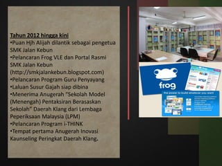 Tahun 2012 hingga kini
•Puan Hjh Alijah dilantik sebagai pengetua
SMK Jalan Kebun
•Pelancaran Frog VLE dan Portal Rasmi
SMK Jalan Kebun
(http://smkjalankebun.blogspot.com)
•Pelancaran Program Guru Penyayang
•Laluan Susur Gajah siap dibina
•Menerima Anugerah “Sekolah Model
(Menengah) Pentaksiran Berasaskan
Sekolah” Daerah Klang dari Lembaga
Peperiksaan Malaysia (LPM)
•Pelancaran Program i-THINK
•Tempat pertama Anugerah Inovasi
Kaunseling Peringkat Daerah Klang.
 