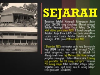 SEJARAHBangunan Sekolah Menengah Kebangsaan Jalan
Kebun (SMKJK) yang dahulunya dikenali sebagai
Sekolah Menengah Jalan Kebun Kelang (SMJKK)
telah dibina pada tahun 1993 di bawah penyeliaan
Jabatan Kerja Raya (JKR) dan telah diserahkan
secara rasmi kepada Jabatan Pendidikan Negeri
Selangor (JPNS) pada 29 November 1995.
1 Disember 1995 merupakan detik yang bersejarah
bagi SMJKK kerana pada tarikh tersebut SMJKK
mulai beroperasi. Pada masa itu sekolah ini
diterajui oleh Tuan Haji Mahmud bin Hitam sebagai
pengetua sulungnya. Beliau dibantu oleh 3 orang
staf pentadbir dan 23 orang staf guru. Seramai
250 orang pelajar telah mendaftar sebagai pelajar
tingkatan satu (tujuh kelas) dan 30 orang pelajar
kelas peralihan (satu kelas).
 