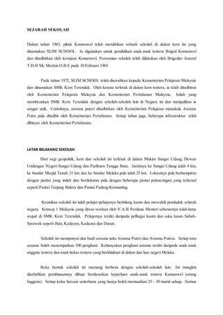 SEJARAH SEKOLAH
Dalam tahun 1963, pihak Komenwel telah mendirikan sebuah sekolah di dalam kem ini yang
dinamakan SLIM SCHOOL. Ia digunakan untuk pendidikan anak-anak tentera Briged Komenwel
dan ditadbirkan oleh kerajaan Komenwel. Perasmian sekolah telah dilakukan oleh Brigedier Jeneral
T.D.H Mc Meekin O.B.E pada 10 Februari 1965.
Pada tahun 1972, SLIM SCHOOL telah diserahkan kepada Kementerian Pelajaran Malaysia
dan dinamakan SMK Kem Terendak. Oleh kerana terletak di dalam kem tentera, ia telah ditadbiran
oleh Kementerian Pelajaran Malaysia dan Kementerian Pertahanan Malaysia. Inilah yang
membezakan SMK Kem Terendak dengan sekolah-sekolah lain di Negara ini dan menjadikan ia
sangat unik. Contohnya, asrama puteri ditadbirkan oleh Kementerian Pelajaran manakala Asrama
Putra pula ditadbir oleh Kementerian Pertahanan. Setiap tahun juga, beberapa infrastruktur telah
dibiayai oleh Kementerian Pertahanan.
LATAR BELAKANG SEKOLAH
Dari segi geopolitik, kem dan sekolah ini terletak di dalam Mukim Sungai Udang, Dewan
Undangan Negeri Sungai Udang dan Parlimen Tangga Batu. Jaraknya ke Sungai Udang ialah 4 km,
ke bandar Masjid Tanah 15 km dan ke bandar Melaka pula ialah 25 km. Lokasinya pula berhampiran
dengan pantai yang indah dan berdekatan pula dengan beberapa pantai pelancongan yang terkenal
seperti Pantai Tanjung Bidara dan Pantai Padang Kemunting.
Keunikan sekolah ini ialah pelajar-pelajarnya berbilang kaum dan mewakili penduduk seluruh
negara. Konsep 1 Malaysia yang diwar-warkan oleh Y.A.B Perdana Menteri sebenarnya telah lama
wujud di SMK Kem Terendak. Pelajarnya terdiri daripada pelbagai kaum dan suku kaum Sabah-
Sarawak seperti Iban, Kedayan, Kadazan dan Dusun.
Sekolah ini mempunyai dua buah asrama iaitu Asrama Puteri dan Asrama Putera. Setiap satu
asrama boleh menempatkan 100 penghuni. Kebanyakan penghuni asrama terdiri daripada anak-anak
anggota tentera dan anak bekas tentera yang berkhidmat di dalam dan luar negeri Melaka.
Reka bentuk sekolah ini memang berbeza dengan sekolah-sekolah lain. Ini mungkin
disebabkan pembinaannya dibuat berdasarkan keperluan anak-anak tentera Komanwel (orang
Inggeris). Setiap kelas bersaiz sederhana yang hanya boleh memuatkan 25 - 30 murid sahaja. Semua
 