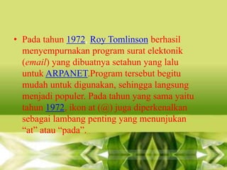 • Pada tahun 1972, Roy Tomlinson berhasil
menyempurnakan program surat elektonik
(email) yang dibuatnya setahun yang lalu
untuk ARPANET.Program tersebut begitu
mudah untuk digunakan, sehingga langsung
menjadi populer. Pada tahun yang sama yaitu
tahun 1972, ikon at (@) juga diperkenalkan
sebagai lambang penting yang menunjukan
“at” atau “pada”.

 
