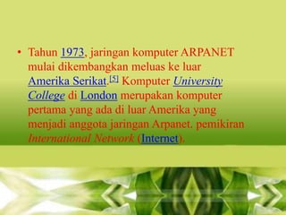 • Tahun 1973, jaringan komputer ARPANET
mulai dikembangkan meluas ke luar
Amerika Serikat.[5] Komputer University
College di London merupakan komputer
pertama yang ada di luar Amerika yang
menjadi anggota jaringan Arpanet. pemikiran
International Network (Internet).

 