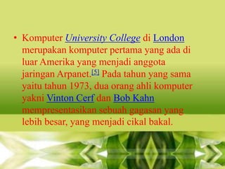 • Komputer University College di London
merupakan komputer pertama yang ada di
luar Amerika yang menjadi anggota
jaringan Arpanet.[5] Pada tahun yang sama
yaitu tahun 1973, dua orang ahli komputer
yakni Vinton Cerf dan Bob Kahn
mempresentasikan sebuah gagasan yang
lebih besar, yang menjadi cikal bakal.

 