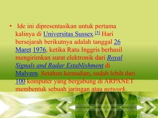 • Ide ini dipresentasikan untuk pertama
kalinya di Universitas Sussex.[5] Hari
bersejarah berikutnya adalah tanggal 26
Maret 1976, ketika Ratu Inggris berhasil
mengirimkan surat elektronik dari Royal
Signals and Radar Establishment di
Malvern. Setahun kemudian, sudah lebih dari
100 komputer yang bergabung di ARPANET
membentuk sebuah jaringan atau network.

 