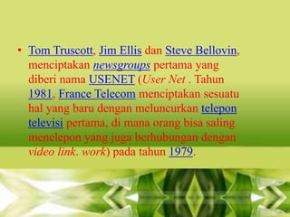 • Tom Truscott, Jim Ellis dan Steve Bellovin,
menciptakan newsgroups pertama yang
diberi nama USENET (User Net . Tahun
1981, France Telecom menciptakan sesuatu
hal yang baru dengan meluncurkan telepon
televisi pertama, di mana orang bisa saling
menelepon yang juga berhubungan dengan
video link. work) pada tahun 1979.

 