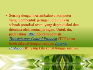 • Seiring dengan bertambahnya komputer
yang membentuk jaringan, dibutuhkan
sebuah protokol resmi yang dapat diakui dan
diterima oleh semua jaringan. Untuk itu,
pada tahun 1982 dibentuk sebuah
Transmission Control Protocol (TCP) atau
lebih dikenal dengan sebutan Internet
Protocol (IP) yang kita kenal hingga saat ini.

 