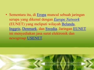 • Sementara itu, di Eropa muncul sebuah jaringan
serupa yang dikenal dengan Europe Network
(EUNET) yang meliputi wilayah Belanda,
Inggris, Denmark, dan Swedia. Jaringan EUNET
ini menyediakan jasa surat elektronik dan
newsgroup USENET.

 
