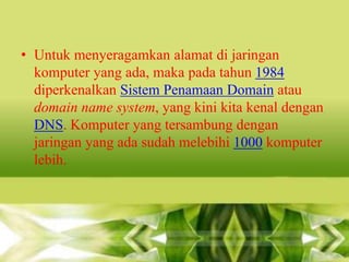 • Untuk menyeragamkan alamat di jaringan
komputer yang ada, maka pada tahun 1984
diperkenalkan Sistem Penamaan Domain atau
domain name system, yang kini kita kenal dengan
DNS. Komputer yang tersambung dengan
jaringan yang ada sudah melebihi 1000 komputer
lebih.

 