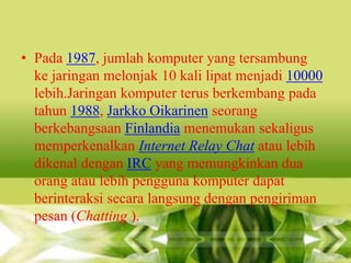 • Pada 1987, jumlah komputer yang tersambung
ke jaringan melonjak 10 kali lipat menjadi 10000
lebih.Jaringan komputer terus berkembang pada
tahun 1988, Jarkko Oikarinen seorang
berkebangsaan Finlandia menemukan sekaligus
memperkenalkan Internet Relay Chat atau lebih
dikenal dengan IRC yang memungkinkan dua
orang atau lebih pengguna komputer dapat
berinteraksi secara langsung dengan pengiriman
pesan (Chatting ).

 