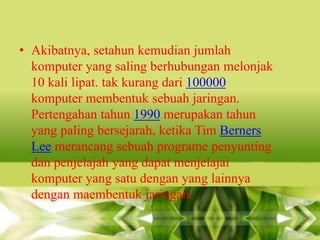 • Akibatnya, setahun kemudian jumlah
komputer yang saling berhubungan melonjak
10 kali lipat. tak kurang dari 100000
komputer membentuk sebuah jaringan.
Pertengahan tahun 1990 merupakan tahun
yang paling bersejarah, ketika Tim Berners
Lee merancang sebuah programe penyunting
dan penjelajah yang dapat menjelajai
komputer yang satu dengan yang lainnya
dengan maembentuk jaringan.

 