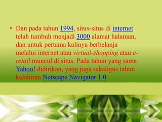 • Dan pada tahun 1994, situs-situs di internet
telah tumbuh menjadi 3000 alamat halaman,
dan untuk pertama kalinya berbelanja
melalui internet atau virtual-shopping atau eretail muncul di situs. Pada tahun yang sama
Yahoo! didirikan, yang juga sekaligus tahun
kelahiran Netscape Navigator 1.0

 