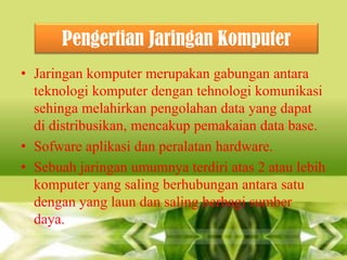 Pengertian Jaringan Komputer
• Jaringan komputer merupakan gabungan antara
teknologi komputer dengan tehnologi komunikasi
sehinga melahirkan pengolahan data yang dapat
di distribusikan, mencakup pemakaian data base.
• Sofware aplikasi dan peralatan hardware.
• Sebuah jaringan umumnya terdiri atas 2 atau lebih
komputer yang saling berhubungan antara satu
dengan yang laun dan saling berbagi sumber
daya.

 