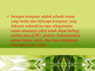 • Jaringan komputer adalah sebuah sistem
yang terdiri atas beberapa komputer yang
didesain sedemikian rupa sebagaimana
tujuan utamanya yakni untuk dapat berbagi
sumber daya (CPU, printer), berkomunikasi
(pesan instan, surel), dan dapat mengakses
informasi (situs web).

 