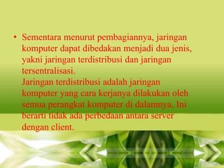 • Sementara menurut pembagiannya, jaringan
komputer dapat dibedakan menjadi dua jenis,
yakni jaringan terdistribusi dan jaringan
tersentralisasi.
Jaringan terdistribusi adalah jaringan
komputer yang cara kerjanya dilakukan oleh
semua perangkat komputer di dalamnya. Ini
berarti tidak ada perbedaan antara server
dengan client.

 