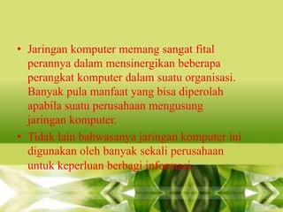 • Jaringan komputer memang sangat fital
perannya dalam mensinergikan beberapa
perangkat komputer dalam suatu organisasi.
Banyak pula manfaat yang bisa diperolah
apabila suatu perusahaan mengusung
jaringan komputer.
• Tidak lain bahwasanya jaringan komputer ini
digunakan oleh banyak sekali perusahaan
untuk keperluan berbagi informasi.

 