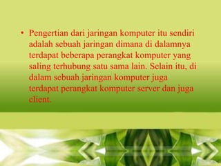 • Pengertian dari jaringan komputer itu sendiri
adalah sebuah jaringan dimana di dalamnya
terdapat beberapa perangkat komputer yang
saling terhubung satu sama lain. Selain itu, di
dalam sebuah jaringan komputer juga
terdapat perangkat komputer server dan juga
client.

 