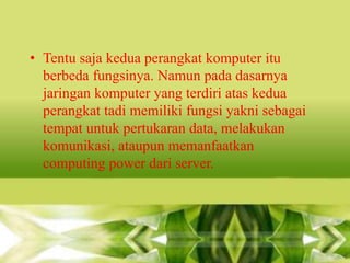 • Tentu saja kedua perangkat komputer itu
berbeda fungsinya. Namun pada dasarnya
jaringan komputer yang terdiri atas kedua
perangkat tadi memiliki fungsi yakni sebagai
tempat untuk pertukaran data, melakukan
komunikasi, ataupun memanfaatkan
computing power dari server.

 