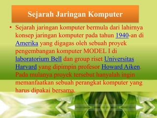 Sejarah Jaringan Komputer
• Sejarah jaringan komputer bermula dari lahirnya
konsep jaringan komputer pada tahun 1940-an di
Amerika yang digagas oleh sebuah proyek
pengembangan komputer MODEL I di
laboratorium Bell dan group riset Universitas
Harvard yang dipimpin profesor Howard Aiken.
Pada mulanya proyek tersebut hanyalah ingin
memanfaatkan sebuah perangkat komputer yang
harus dipakai bersama.

 