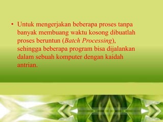 • Untuk mengerjakan beberapa proses tanpa
banyak membuang waktu kosong dibuatlah
proses beruntun (Batch Processing),
sehingga beberapa program bisa dijalankan
dalam sebuah komputer dengan kaidah
antrian.

 