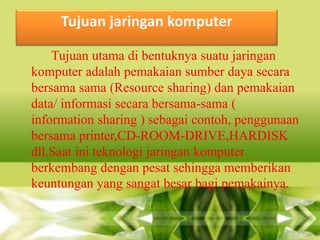 Tujuan jaringan komputer
Tujuan utama di bentuknya suatu jaringan
komputer adalah pemakaian sumber daya secara
bersama sama (Resource sharing) dan pemakaian
data/ informasi secara bersama-sama (
information sharing ) sebagai contoh, penggunaan
bersama printer,CD-ROOM-DRIVE,HARDISK
dll.Saat ini teknologi jaringan komputer
berkembang dengan pesat sehingga memberikan
keuntungan yang sangat besar bagi pemakainya.

 