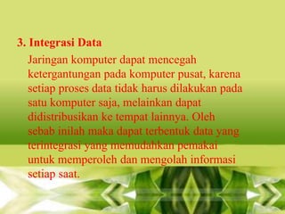 3. Integrasi Data
Jaringan komputer dapat mencegah
ketergantungan pada komputer pusat, karena
setiap proses data tidak harus dilakukan pada
satu komputer saja, melainkan dapat
didistribusikan ke tempat lainnya. Oleh
sebab inilah maka dapat terbentuk data yang
terintegrasi yang memudahkan pemakai
untuk memperoleh dan mengolah informasi
setiap saat.

 