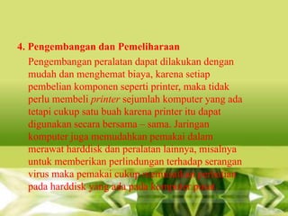 4. Pengembangan dan Pemeliharaan
Pengembangan peralatan dapat dilakukan dengan
mudah dan menghemat biaya, karena setiap
pembelian komponen seperti printer, maka tidak
perlu membeli printer sejumlah komputer yang ada
tetapi cukup satu buah karena printer itu dapat
digunakan secara bersama – sama. Jaringan
komputer juga memudahkan pemakai dalam
merawat harddisk dan peralatan lainnya, misalnya
untuk memberikan perlindungan terhadap serangan
virus maka pemakai cukup memusatkan perhatian
pada harddisk yang ada pada komputer pusat.

 