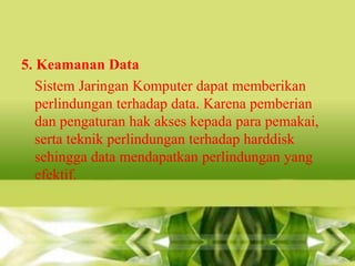 5. Keamanan Data
Sistem Jaringan Komputer dapat memberikan
perlindungan terhadap data. Karena pemberian
dan pengaturan hak akses kepada para pemakai,
serta teknik perlindungan terhadap harddisk
sehingga data mendapatkan perlindungan yang
efektif.

 