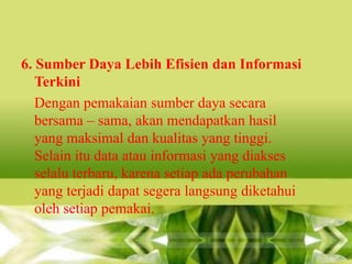 6. Sumber Daya Lebih Efisien dan Informasi
Terkini
Dengan pemakaian sumber daya secara
bersama – sama, akan mendapatkan hasil
yang maksimal dan kualitas yang tinggi.
Selain itu data atau informasi yang diakses
selalu terbaru, karena setiap ada perubahan
yang terjadi dapat segera langsung diketahui
oleh setiap pemakai.

 
