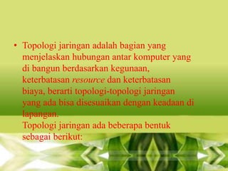• Topologi jaringan adalah bagian yang
menjelaskan hubungan antar komputer yang
di bangun berdasarkan kegunaan,
keterbatasan resource dan keterbatasan
biaya, berarti topologi-topologi jaringan
yang ada bisa disesuaikan dengan keadaan di
lapangan.
Topologi jaringan ada beberapa bentuk
sebagai berikut:

 