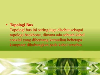 • Topologi Bus
Topologi bus ini sering juga disebut sebagai
topologi backbone, dimana ada sebuah kabel
coaxial yang dibentang kemudian beberapa
komputer dihubungkan pada kabel tersebut.

 