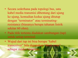 • Secara sederhana pada topologi bus, satu
kabel media transmisi dibentang dari ujung
ke ujung, kemudian kedua ujung ditutup
dengan “terminator” atau terminatingresistance (biasanya berupa tahanan listrik
sekitar 60 ohm).
• Pada titik tertentu diadakan sambungan (tap)
untuk setiap terminal.
• Wujud dari tap ini bisa berupa “kabel
transceiver” bila digunakan “thick coax”
sebagai media transmisi.

 