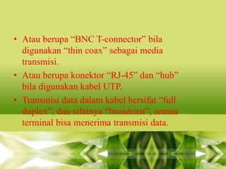 • Atau berupa “BNC T-connector” bila
digunakan “thin coax” sebagai media
transmisi.
• Atau berupa konektor “RJ-45” dan “hub”
bila digunakan kabel UTP.
• Transmisi data dalam kabel bersifat “full
duplex”, dan sifatnya “broadcast”, semua
terminal bisa menerima transmisi data.

 
