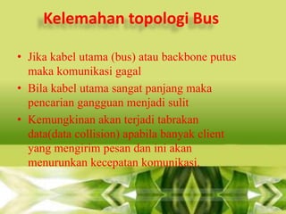 Kelemahan topologi Bus
• Jika kabel utama (bus) atau backbone putus
maka komunikasi gagal
• Bila kabel utama sangat panjang maka
pencarian gangguan menjadi sulit
• Kemungkinan akan terjadi tabrakan
data(data collision) apabila banyak client
yang mengirim pesan dan ini akan
menurunkan kecepatan komunikasi.

 