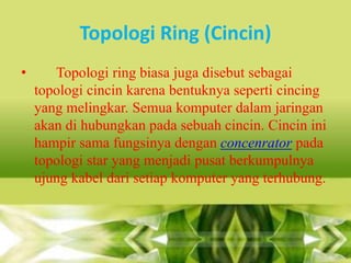 Topologi Ring (Cincin)
•

Topologi ring biasa juga disebut sebagai
topologi cincin karena bentuknya seperti cincing
yang melingkar. Semua komputer dalam jaringan
akan di hubungkan pada sebuah cincin. Cincin ini
hampir sama fungsinya dengan concenrator pada
topologi star yang menjadi pusat berkumpulnya
ujung kabel dari setiap komputer yang terhubung.

 