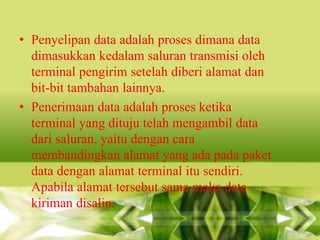 • Penyelipan data adalah proses dimana data
dimasukkan kedalam saluran transmisi oleh
terminal pengirim setelah diberi alamat dan
bit-bit tambahan lainnya.
• Penerimaan data adalah proses ketika
terminal yang dituju telah mengambil data
dari saluran, yaitu dengan cara
membandingkan alamat yang ada pada paket
data dengan alamat terminal itu sendiri.
Apabila alamat tersebut sama maka data
kiriman disalin.

 